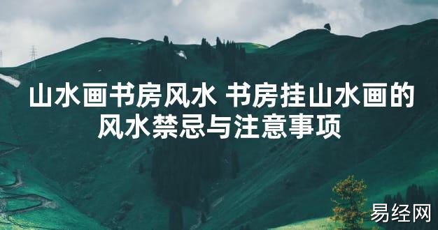 【2024最新风水】山水画书房风水 书房挂山水画的风水禁忌与注意事项【好运风水】